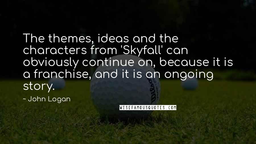 John Logan Quotes: The themes, ideas and the characters from 'Skyfall' can obviously continue on, because it is a franchise, and it is an ongoing story.