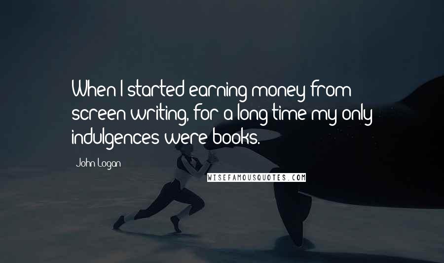 John Logan Quotes: When I started earning money from screen-writing, for a long time my only indulgences were books.