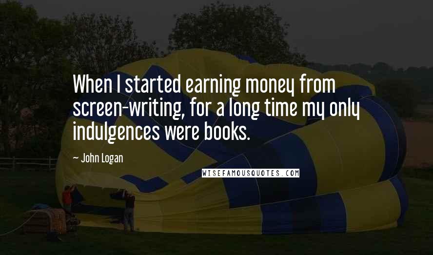 John Logan Quotes: When I started earning money from screen-writing, for a long time my only indulgences were books.