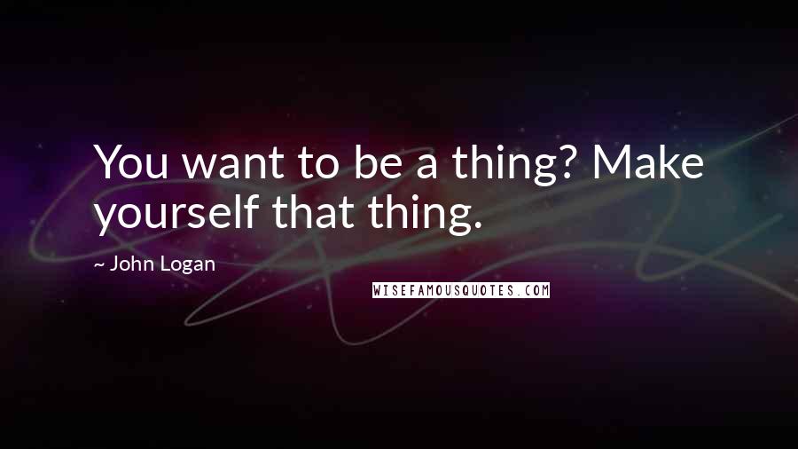 John Logan Quotes: You want to be a thing? Make yourself that thing.