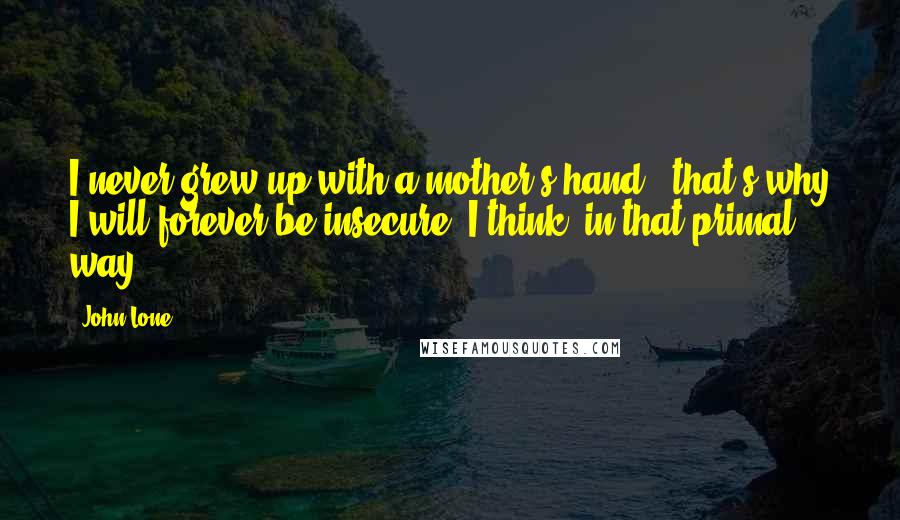 John Lone Quotes: I never grew up with a mother's hand - that's why I will forever be insecure, I think, in that primal way.