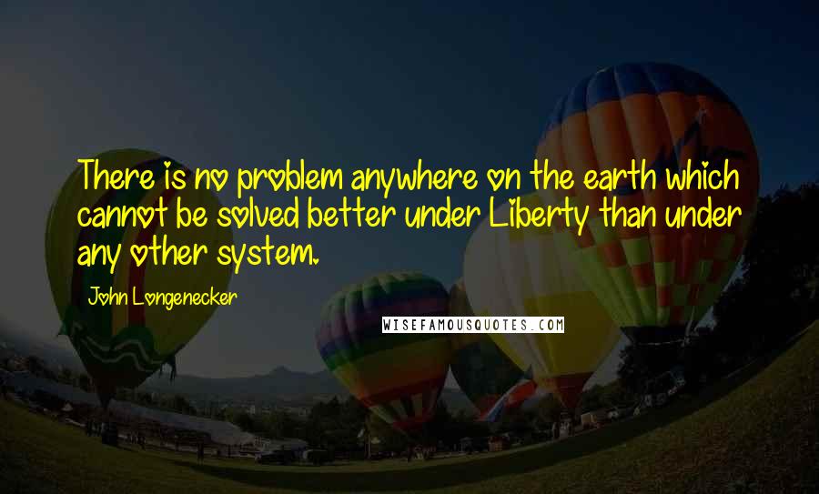 John Longenecker Quotes: There is no problem anywhere on the earth which cannot be solved better under Liberty than under any other system.