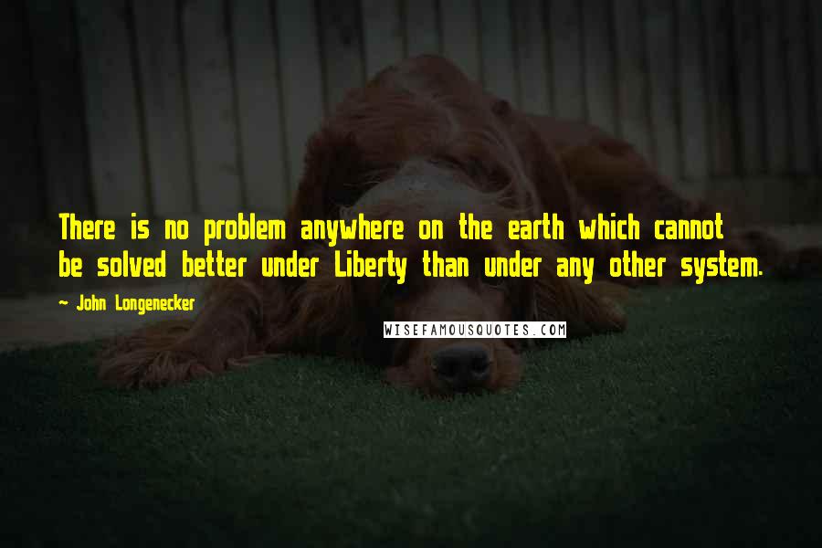 John Longenecker Quotes: There is no problem anywhere on the earth which cannot be solved better under Liberty than under any other system.