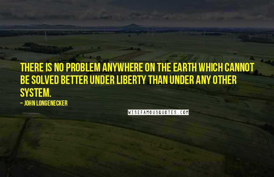 John Longenecker Quotes: There is no problem anywhere on the earth which cannot be solved better under Liberty than under any other system.