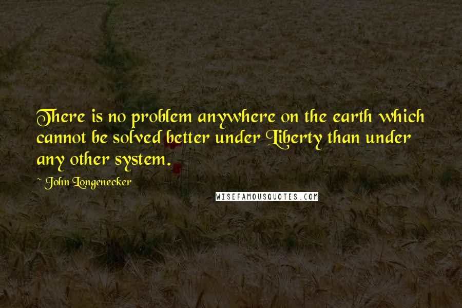 John Longenecker Quotes: There is no problem anywhere on the earth which cannot be solved better under Liberty than under any other system.