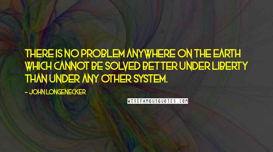 John Longenecker Quotes: There is no problem anywhere on the earth which cannot be solved better under Liberty than under any other system.