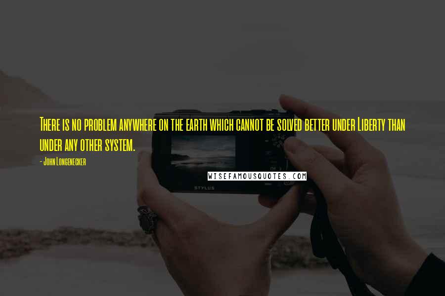 John Longenecker Quotes: There is no problem anywhere on the earth which cannot be solved better under Liberty than under any other system.