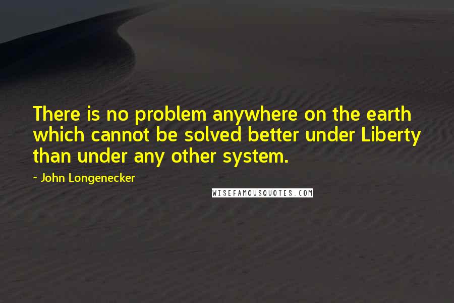 John Longenecker Quotes: There is no problem anywhere on the earth which cannot be solved better under Liberty than under any other system.