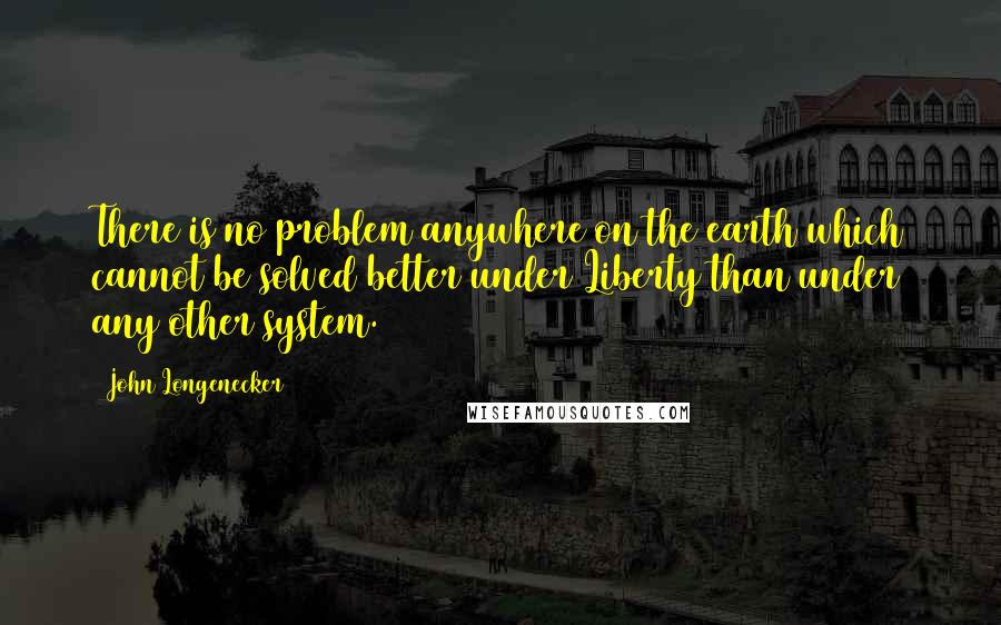 John Longenecker Quotes: There is no problem anywhere on the earth which cannot be solved better under Liberty than under any other system.