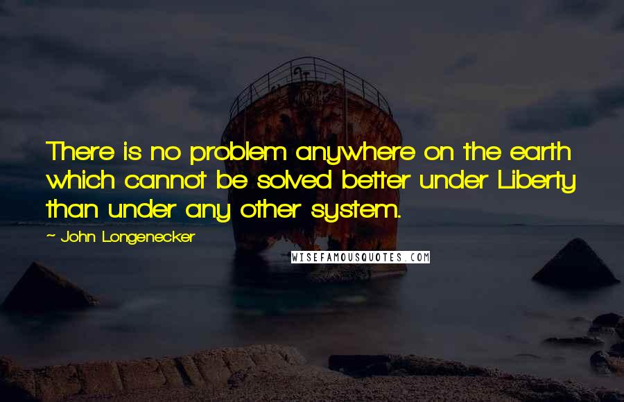 John Longenecker Quotes: There is no problem anywhere on the earth which cannot be solved better under Liberty than under any other system.