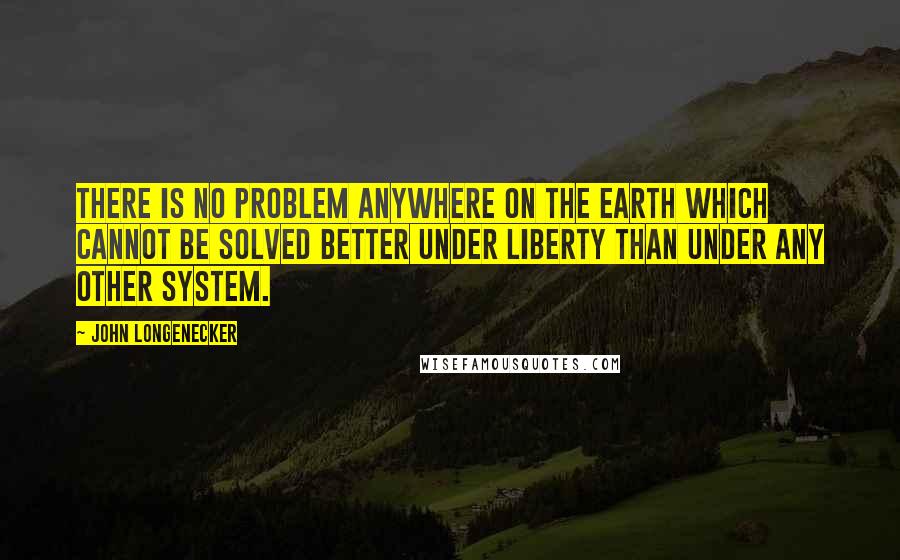 John Longenecker Quotes: There is no problem anywhere on the earth which cannot be solved better under Liberty than under any other system.