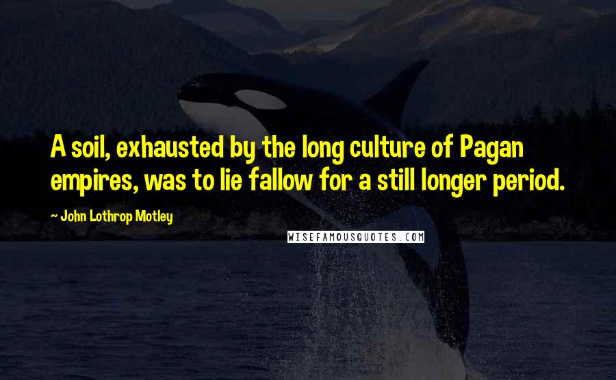 John Lothrop Motley Quotes: A soil, exhausted by the long culture of Pagan empires, was to lie fallow for a still longer period.