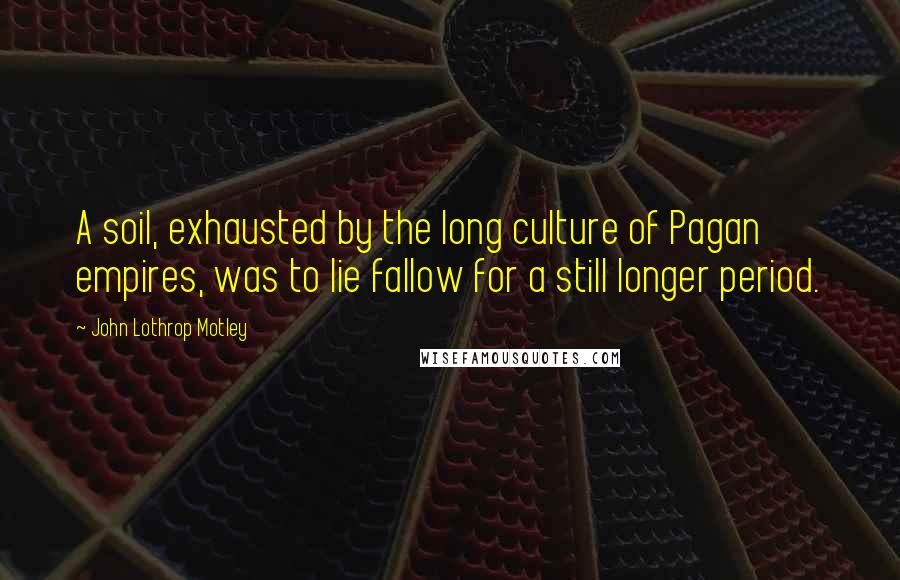 John Lothrop Motley Quotes: A soil, exhausted by the long culture of Pagan empires, was to lie fallow for a still longer period.