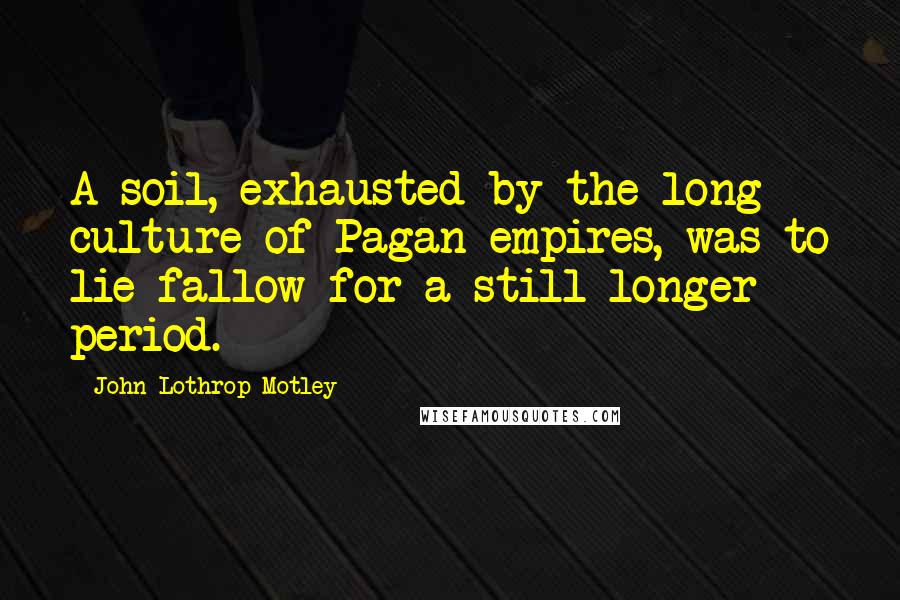 John Lothrop Motley Quotes: A soil, exhausted by the long culture of Pagan empires, was to lie fallow for a still longer period.