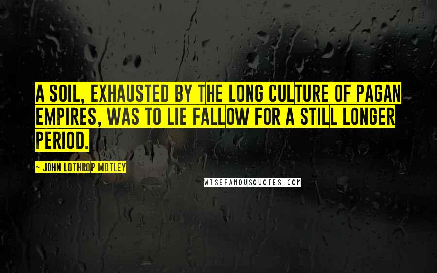 John Lothrop Motley Quotes: A soil, exhausted by the long culture of Pagan empires, was to lie fallow for a still longer period.