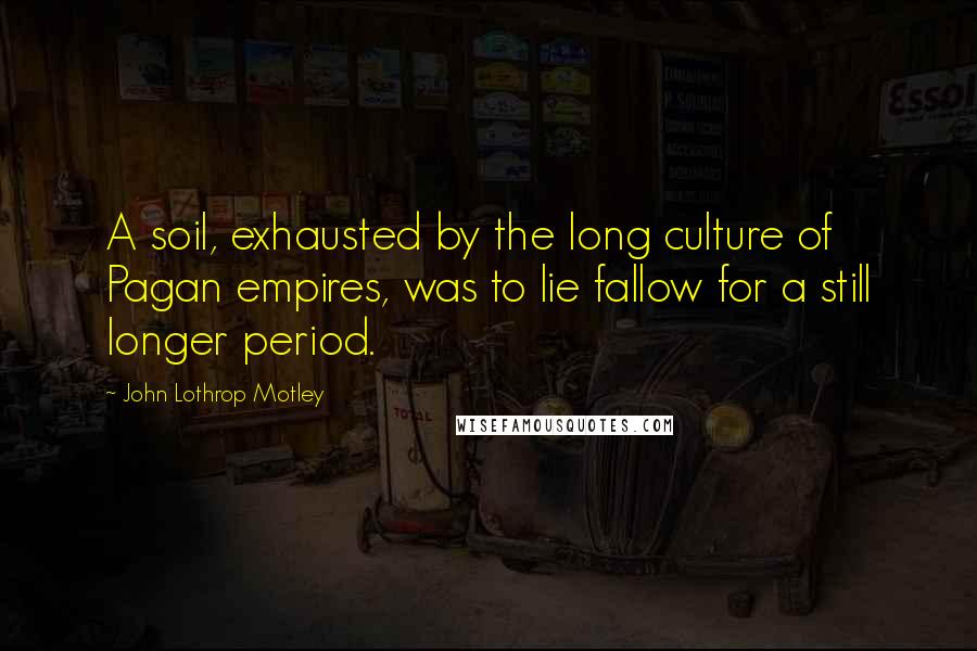 John Lothrop Motley Quotes: A soil, exhausted by the long culture of Pagan empires, was to lie fallow for a still longer period.