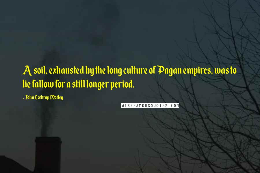 John Lothrop Motley Quotes: A soil, exhausted by the long culture of Pagan empires, was to lie fallow for a still longer period.