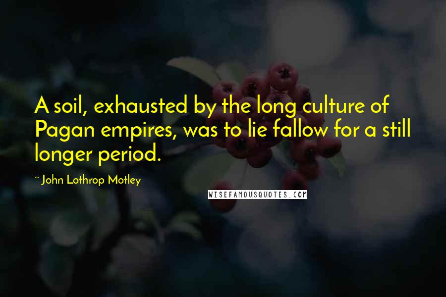 John Lothrop Motley Quotes: A soil, exhausted by the long culture of Pagan empires, was to lie fallow for a still longer period.