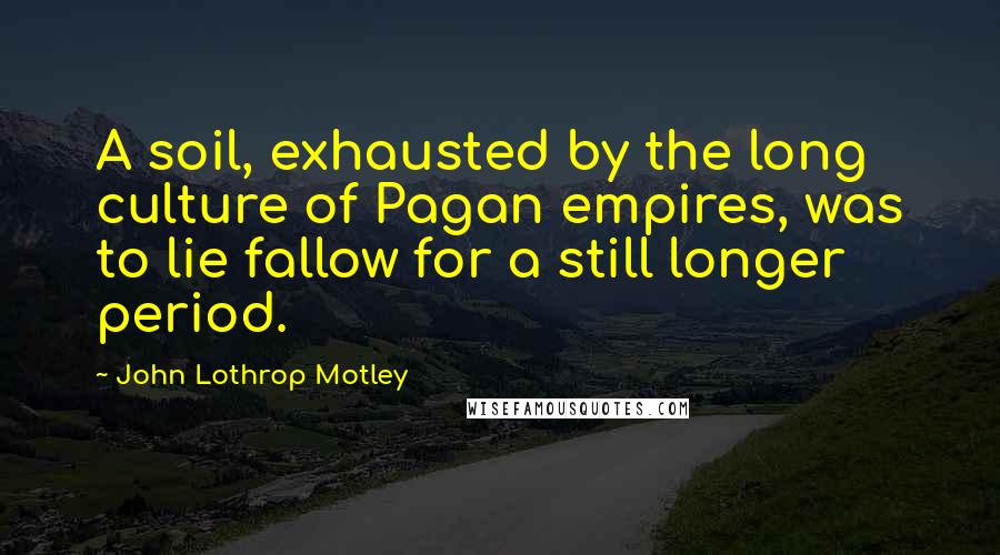 John Lothrop Motley Quotes: A soil, exhausted by the long culture of Pagan empires, was to lie fallow for a still longer period.