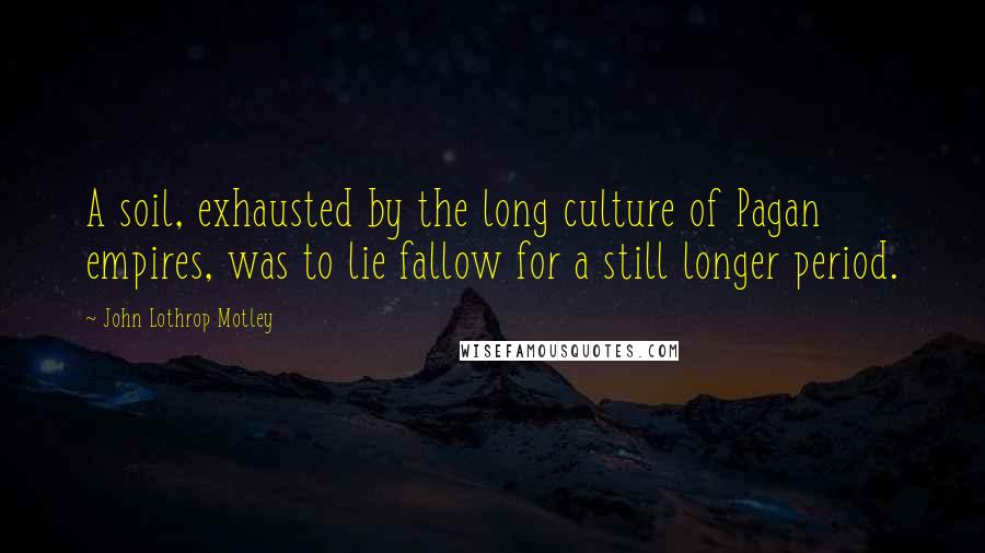 John Lothrop Motley Quotes: A soil, exhausted by the long culture of Pagan empires, was to lie fallow for a still longer period.