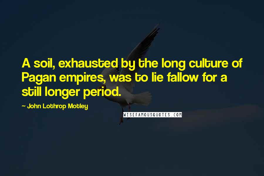 John Lothrop Motley Quotes: A soil, exhausted by the long culture of Pagan empires, was to lie fallow for a still longer period.