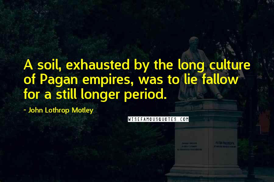 John Lothrop Motley Quotes: A soil, exhausted by the long culture of Pagan empires, was to lie fallow for a still longer period.