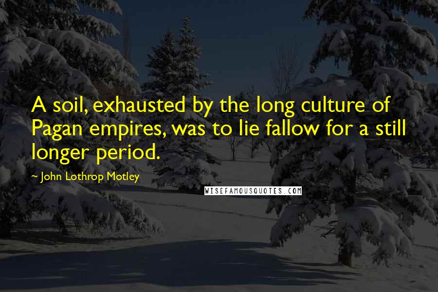 John Lothrop Motley Quotes: A soil, exhausted by the long culture of Pagan empires, was to lie fallow for a still longer period.