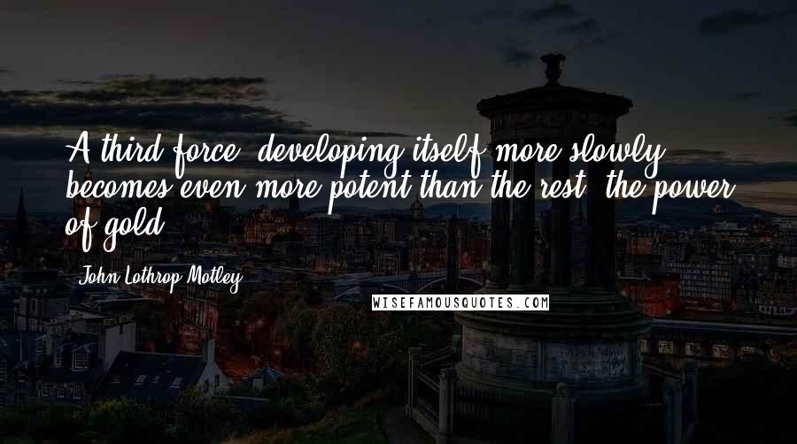 John Lothrop Motley Quotes: A third force, developing itself more slowly, becomes even more potent than the rest: the power of gold.