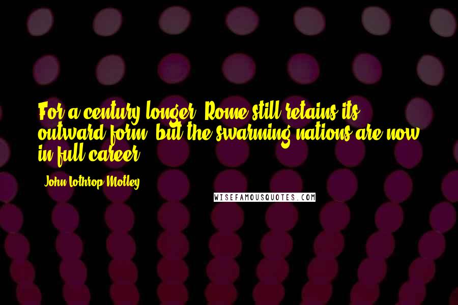 John Lothrop Motley Quotes: For a century longer, Rome still retains its outward form, but the swarming nations are now in full career.