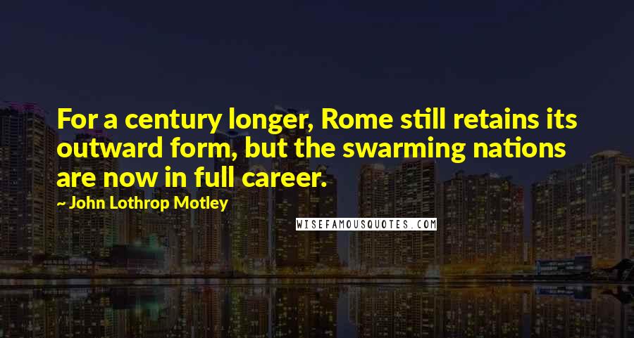 John Lothrop Motley Quotes: For a century longer, Rome still retains its outward form, but the swarming nations are now in full career.