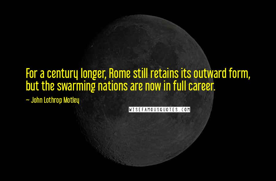 John Lothrop Motley Quotes: For a century longer, Rome still retains its outward form, but the swarming nations are now in full career.