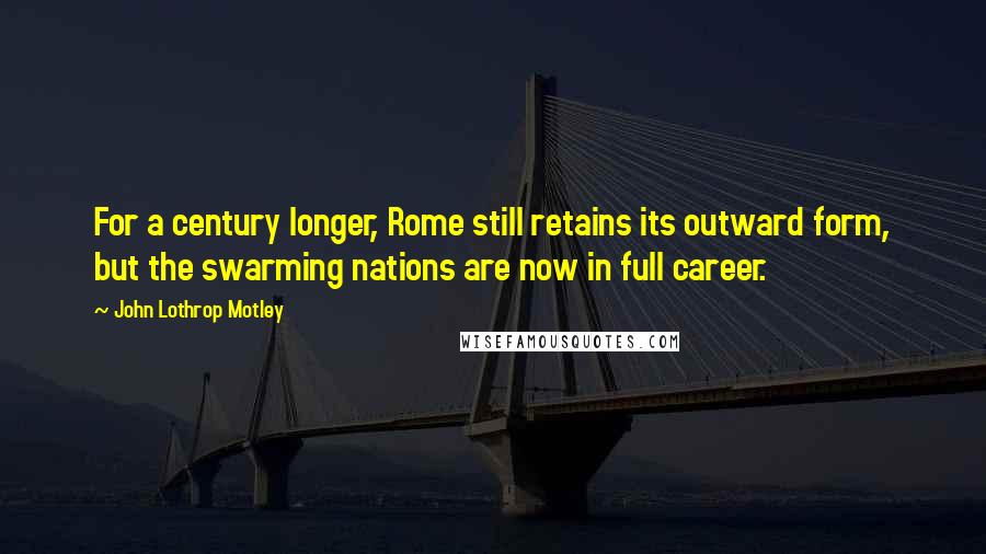 John Lothrop Motley Quotes: For a century longer, Rome still retains its outward form, but the swarming nations are now in full career.
