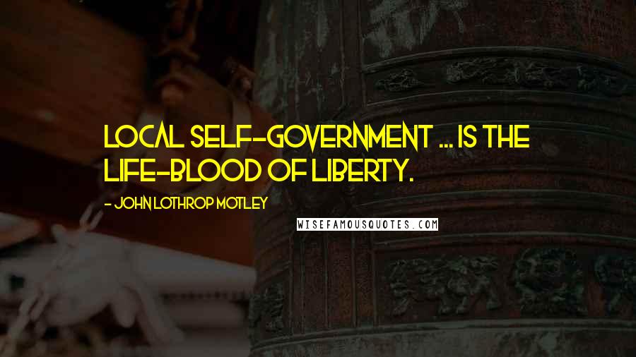 John Lothrop Motley Quotes: Local self-government ... is the life-blood of liberty.