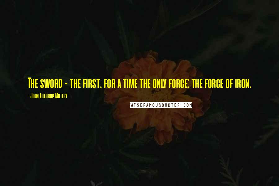 John Lothrop Motley Quotes: The sword - the first, for a time the only force: the force of iron.