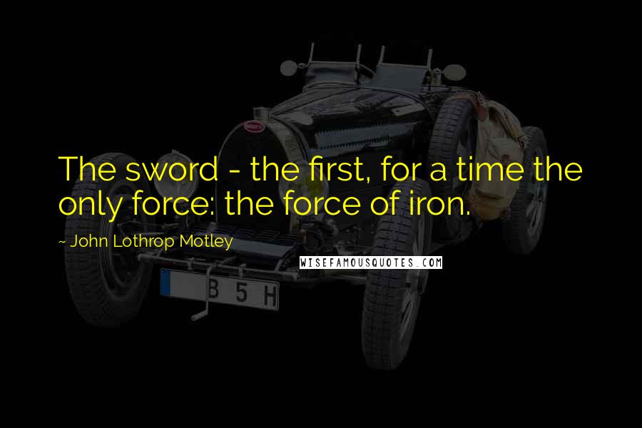 John Lothrop Motley Quotes: The sword - the first, for a time the only force: the force of iron.