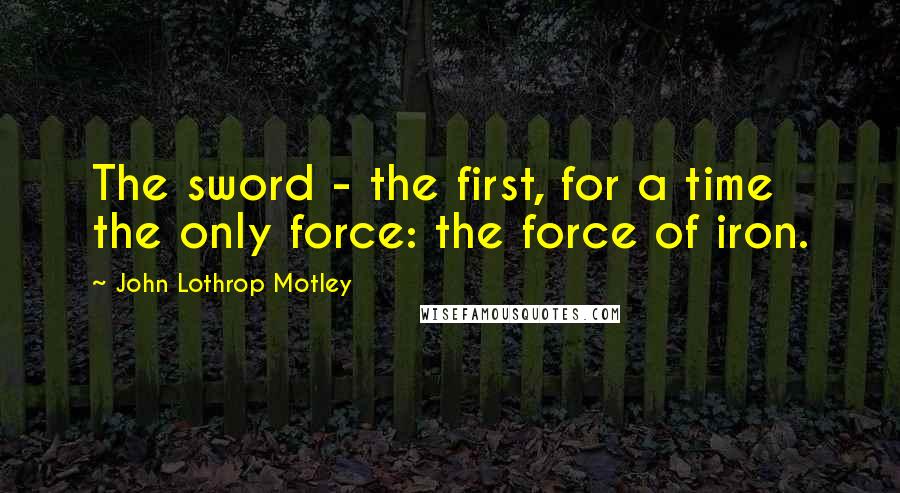 John Lothrop Motley Quotes: The sword - the first, for a time the only force: the force of iron.