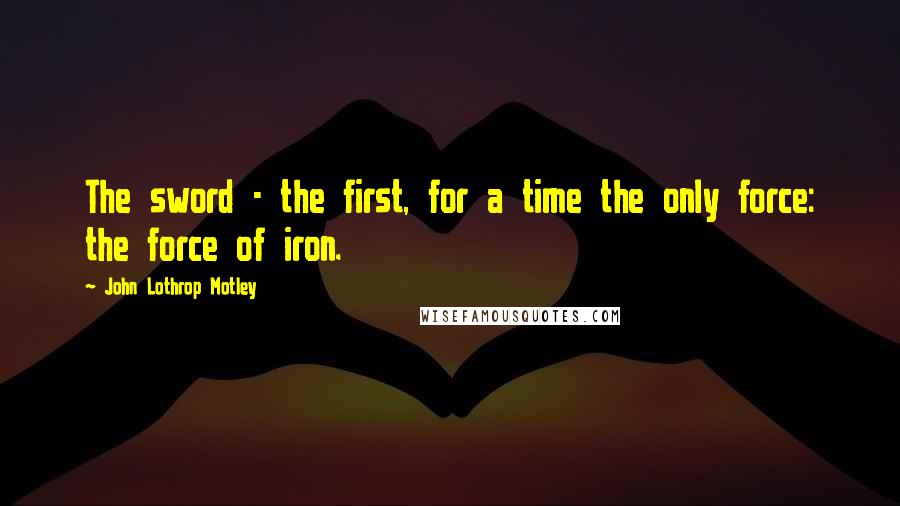 John Lothrop Motley Quotes: The sword - the first, for a time the only force: the force of iron.