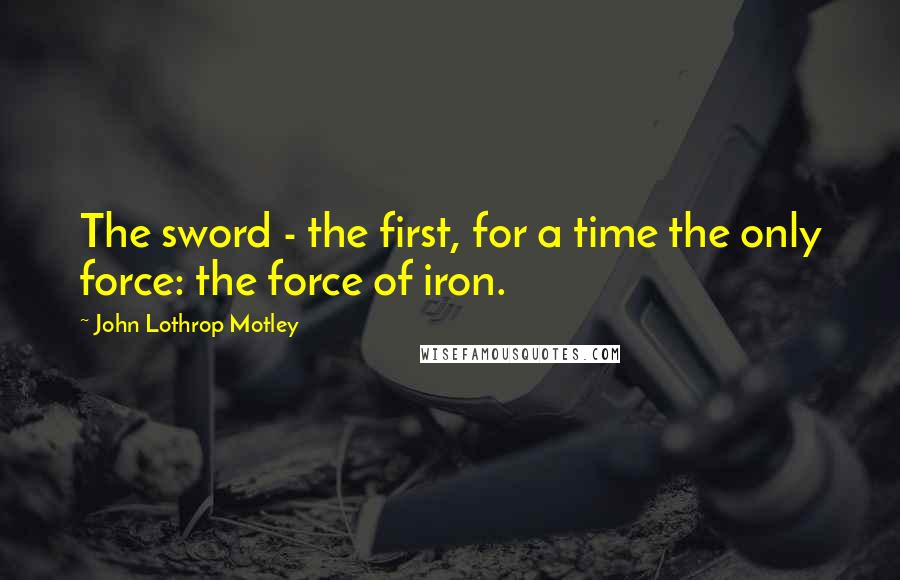 John Lothrop Motley Quotes: The sword - the first, for a time the only force: the force of iron.