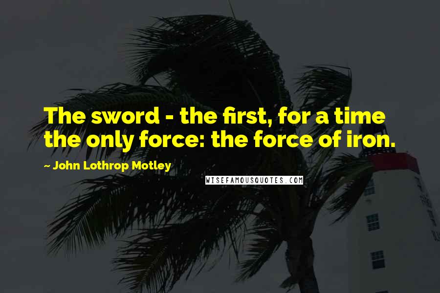 John Lothrop Motley Quotes: The sword - the first, for a time the only force: the force of iron.