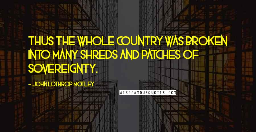 John Lothrop Motley Quotes: Thus the whole country was broken into many shreds and patches of sovereignty.