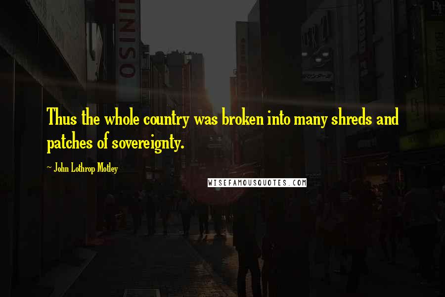 John Lothrop Motley Quotes: Thus the whole country was broken into many shreds and patches of sovereignty.