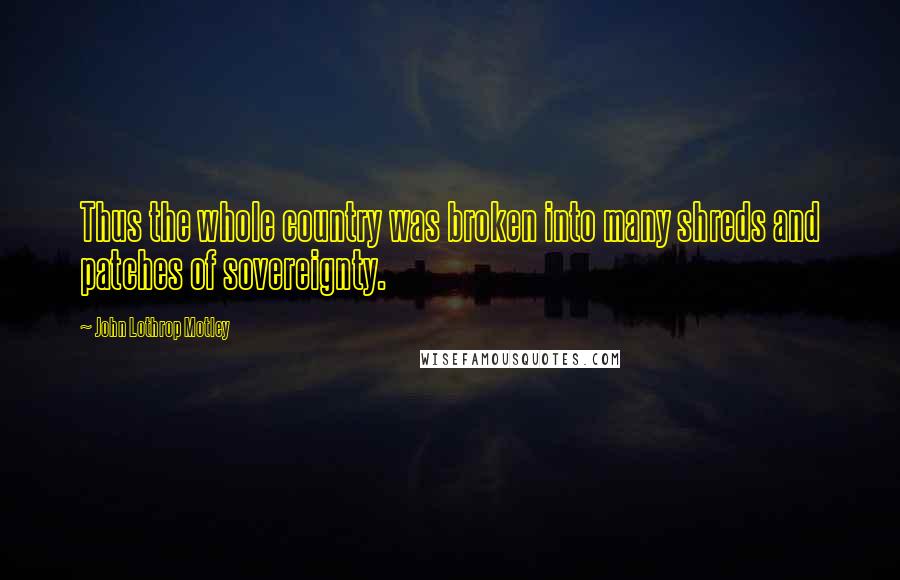 John Lothrop Motley Quotes: Thus the whole country was broken into many shreds and patches of sovereignty.