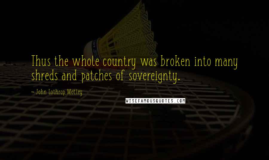 John Lothrop Motley Quotes: Thus the whole country was broken into many shreds and patches of sovereignty.