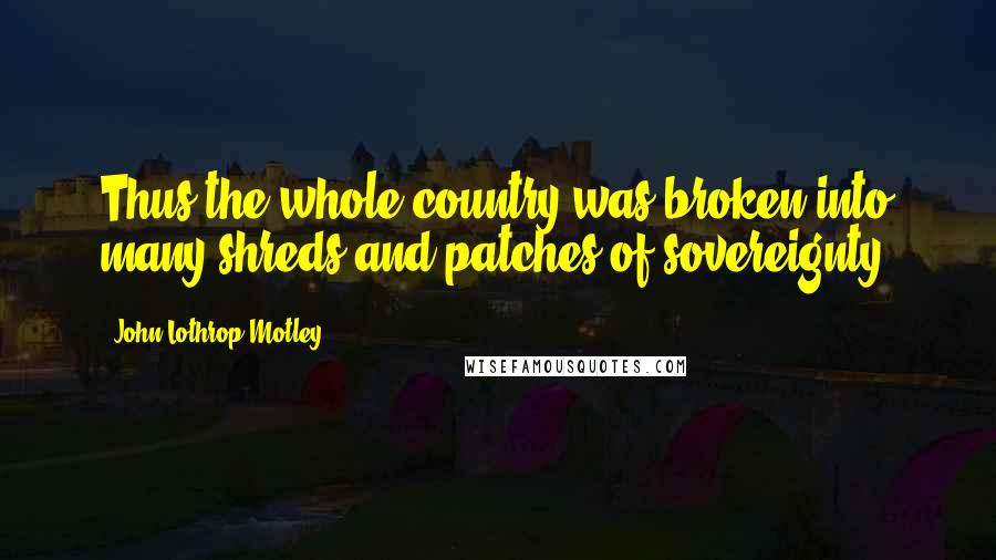 John Lothrop Motley Quotes: Thus the whole country was broken into many shreds and patches of sovereignty.