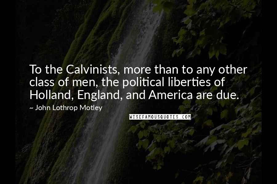 John Lothrop Motley Quotes: To the Calvinists, more than to any other class of men, the political liberties of Holland, England, and America are due.