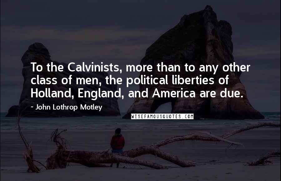 John Lothrop Motley Quotes: To the Calvinists, more than to any other class of men, the political liberties of Holland, England, and America are due.