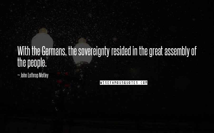 John Lothrop Motley Quotes: With the Germans, the sovereignty resided in the great assembly of the people.