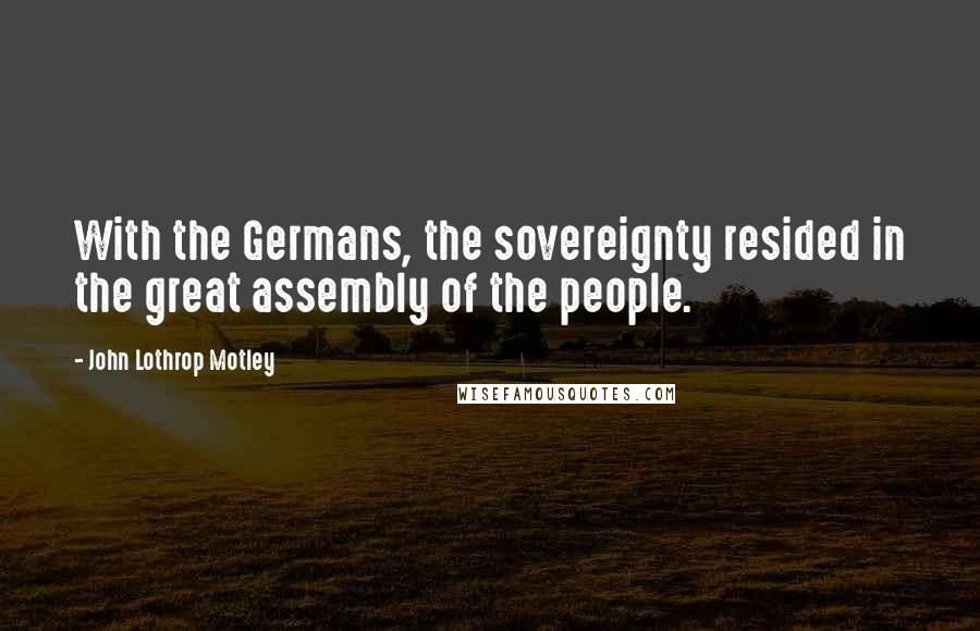 John Lothrop Motley Quotes: With the Germans, the sovereignty resided in the great assembly of the people.