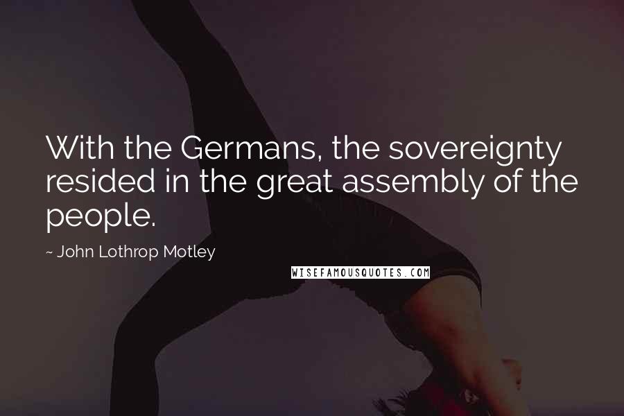 John Lothrop Motley Quotes: With the Germans, the sovereignty resided in the great assembly of the people.