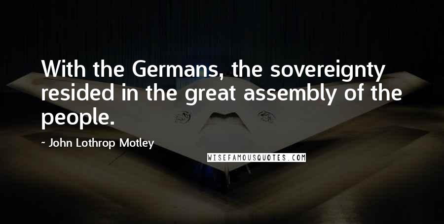 John Lothrop Motley Quotes: With the Germans, the sovereignty resided in the great assembly of the people.